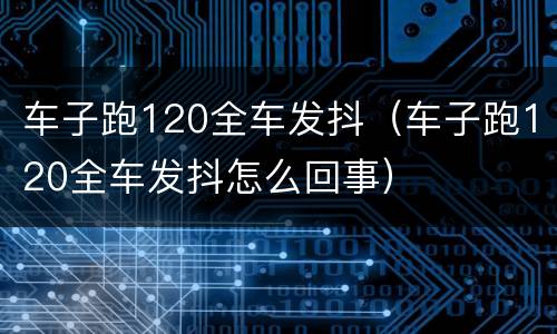 车子跑120全车发抖（车子跑120全车发抖怎么回事）