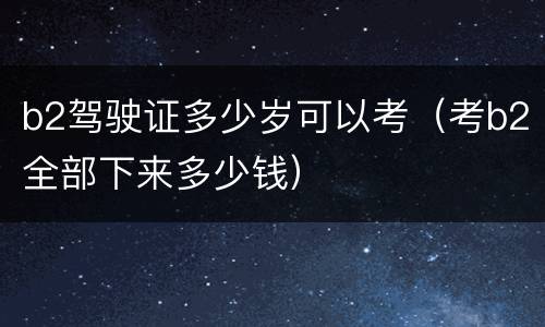 b2驾驶证多少岁可以考（考b2全部下来多少钱）