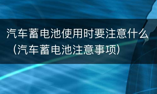 汽车蓄电池使用时要注意什么（汽车蓄电池注意事项）