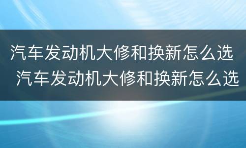 汽车发动机大修和换新怎么选 汽车发动机大修和换新怎么选比较好