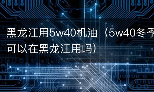 黑龙江用5w40机油（5w40冬季可以在黑龙江用吗）