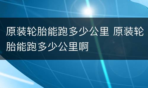 原装轮胎能跑多少公里 原装轮胎能跑多少公里啊