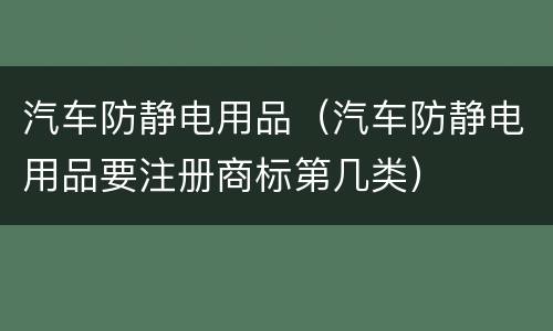 汽车防静电用品（汽车防静电用品要注册商标第几类）