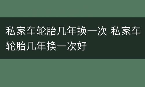 私家车轮胎几年换一次 私家车轮胎几年换一次好
