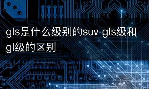 gls是什么级别的suv gls级和gl级的区别