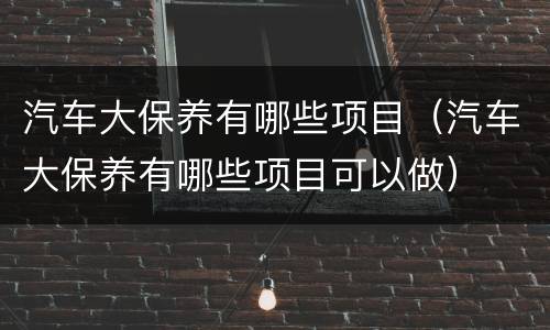 汽车大保养有哪些项目（汽车大保养有哪些项目可以做）