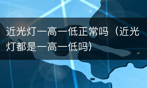 近光灯一高一低正常吗（近光灯都是一高一低吗）