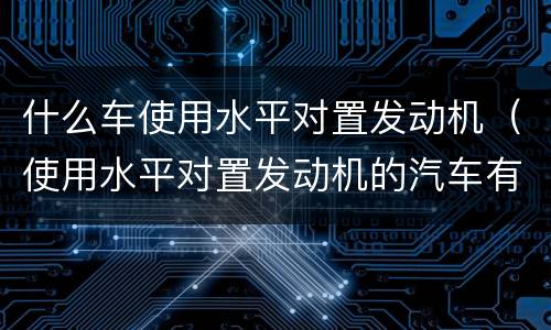 什么车使用水平对置发动机（使用水平对置发动机的汽车有哪些）