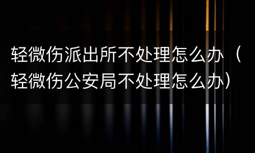 轻微伤派出所不处理怎么办（轻微伤公安局不处理怎么办）