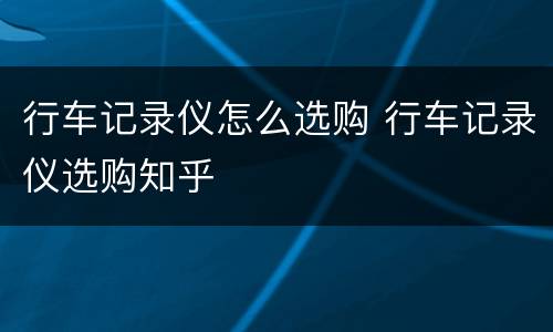 行车记录仪怎么选购 行车记录仪选购知乎