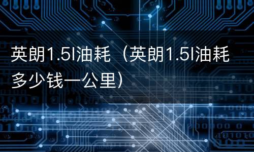 英朗1.5l油耗（英朗1.5l油耗多少钱一公里）