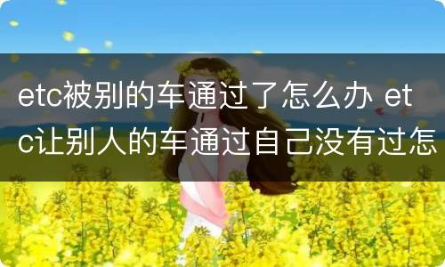 etc被别的车通过了怎么办 etc让别人的车通过自己没有过怎么办