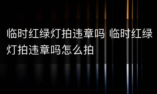 临时红绿灯拍违章吗 临时红绿灯拍违章吗怎么拍