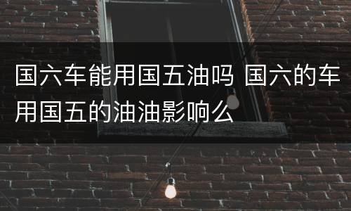 国六车能用国五油吗 国六的车用国五的油油影响么