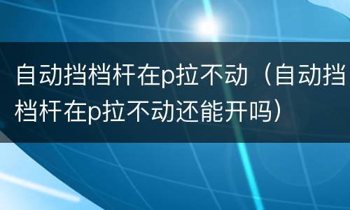 自动挡档杆在p拉不动（自动挡档杆在p拉不动还能开吗）