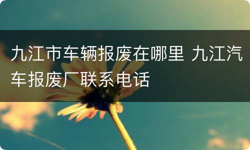 九江市车辆报废在哪里 九江汽车报废厂联系电话