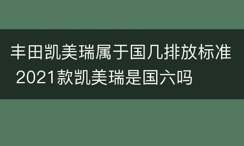 丰田凯美瑞属于国几排放标准 2021款凯美瑞是国六吗