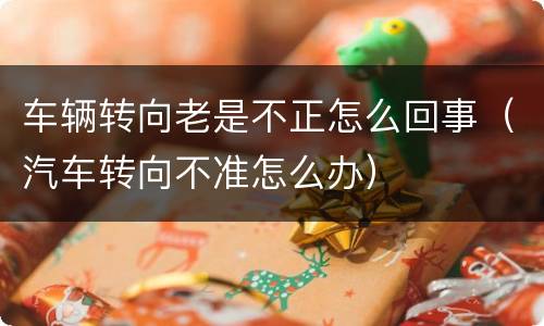 车辆转向老是不正怎么回事（汽车转向不准怎么办）