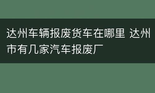 达州车辆报废货车在哪里 达州市有几家汽车报废厂