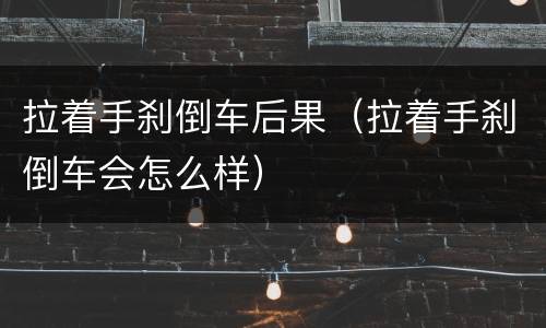 拉着手刹倒车后果（拉着手刹倒车会怎么样）