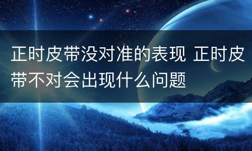 正时皮带没对准的表现 正时皮带不对会出现什么问题