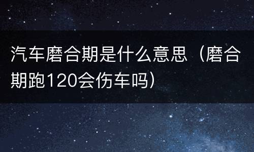 汽车磨合期是什么意思（磨合期跑120会伤车吗）