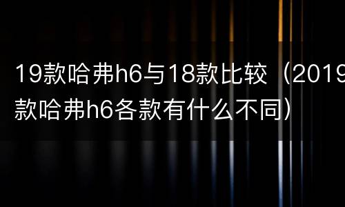 19款哈弗h6与18款比较（2019款哈弗h6各款有什么不同）