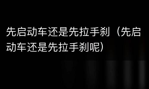 先启动车还是先拉手刹（先启动车还是先拉手刹呢）