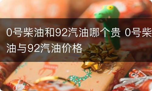 0号柴油和92汽油哪个贵 0号柴油与92汽油价格