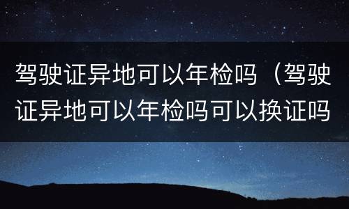 驾驶证异地可以年检吗（驾驶证异地可以年检吗可以换证吗）