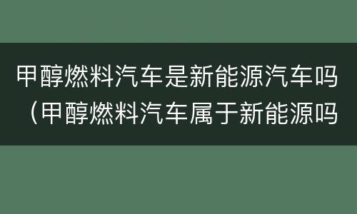 甲醇燃料汽车是新能源汽车吗（甲醇燃料汽车属于新能源吗）