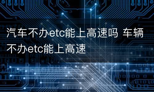 汽车不办etc能上高速吗 车辆不办etc能上高速