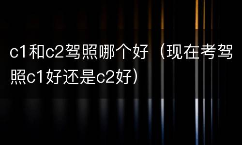 c1和c2驾照哪个好（现在考驾照c1好还是c2好）