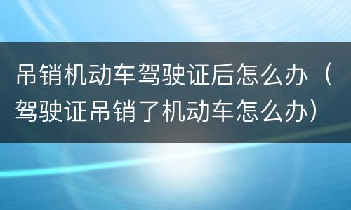 吊销机动车驾驶证后怎么办（驾驶证吊销了机动车怎么办）