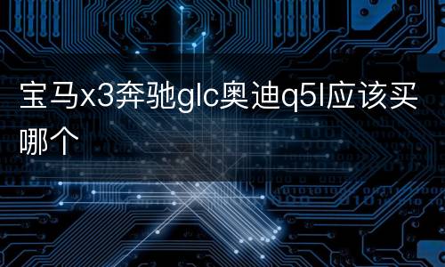 宝马x3奔驰glc奥迪q5l应该买哪个