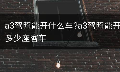 a3驾照能开什么车?a3驾照能开多少座客车