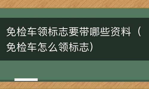 免检车领标志要带哪些资料（免检车怎么领标志）