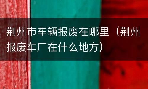荆州市车辆报废在哪里（荆州报废车厂在什么地方）