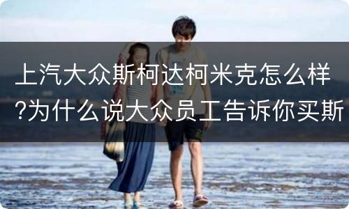 上汽大众斯柯达柯米克怎么样?为什么说大众员工告诉你买斯柯达?