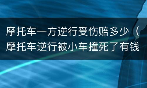 摩托车一方逆行受伤赔多少（摩托车逆行被小车撞死了有钱赔吗）