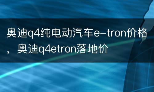 奥迪q4纯电动汽车e-tron价格，奥迪q4etron落地价