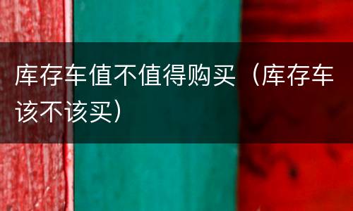 库存车值不值得购买（库存车该不该买）