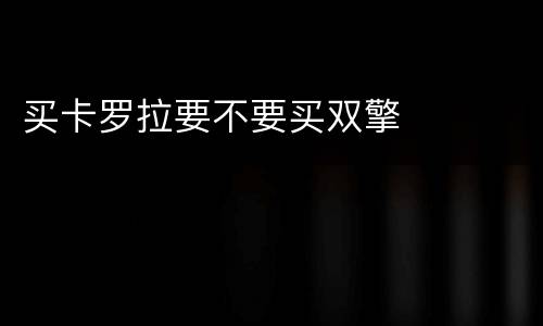 买卡罗拉要不要买双擎