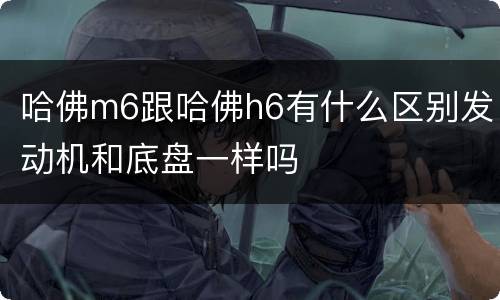哈佛m6跟哈佛h6有什么区别发动机和底盘一样吗