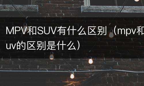 MPV和SUV有什么区别（mpv和suv的区别是什么）