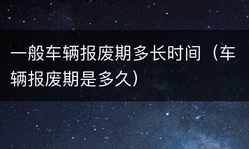 一般车辆报废期多长时间（车辆报废期是多久）