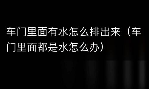 车门里面有水怎么排出来（车门里面都是水怎么办）
