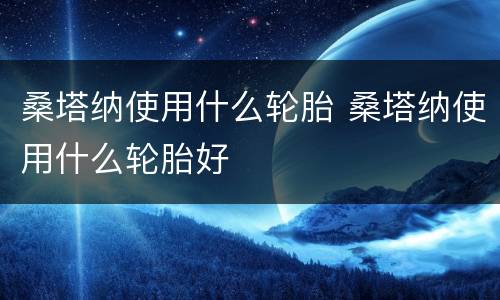 桑塔纳使用什么轮胎 桑塔纳使用什么轮胎好