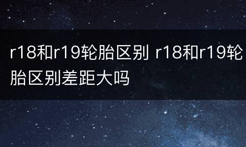 r18和r19轮胎区别 r18和r19轮胎区别差距大吗