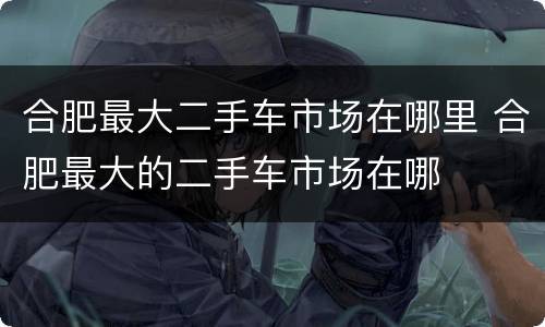 合肥最大二手车市场在哪里 合肥最大的二手车市场在哪